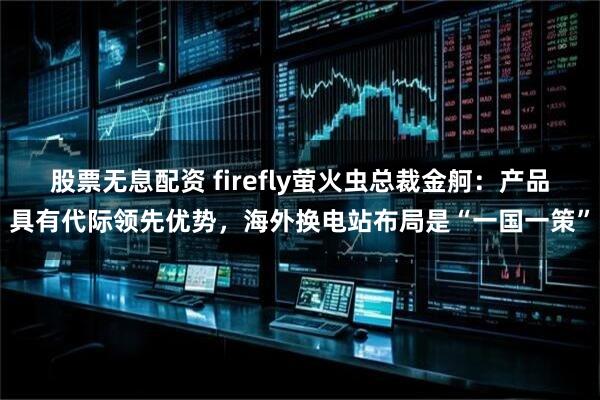 股票无息配资 firefly萤火虫总裁金舸：产品具有代际领先优势，海外换电站布局是“一国一策”