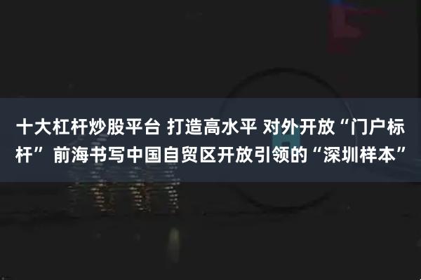 十大杠杆炒股平台 打造高水平 对外开放“门户标杆” 前海书写中国自贸区开放引领的“深圳样本”