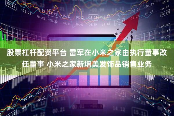 股票杠杆配资平台 雷军在小米之家由执行董事改任董事 小米之家新增美发饰品销售业务