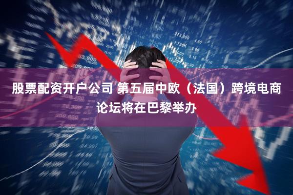 股票配资开户公司 第五届中欧（法国）跨境电商论坛将在巴黎举办