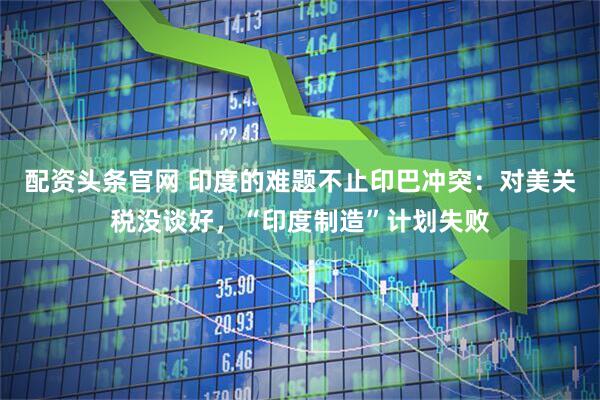 配资头条官网 印度的难题不止印巴冲突：对美关税没谈好，“印度制造”计划失败