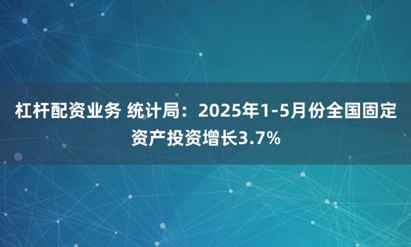 杠杆配资业务 统计局：2025年1-5月份全国固定资产投资增长3.7%
