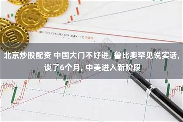 北京炒股配资 中国大门不好进, 鲁比奥罕见说实话, 谈了6个月, 中美进入新阶段