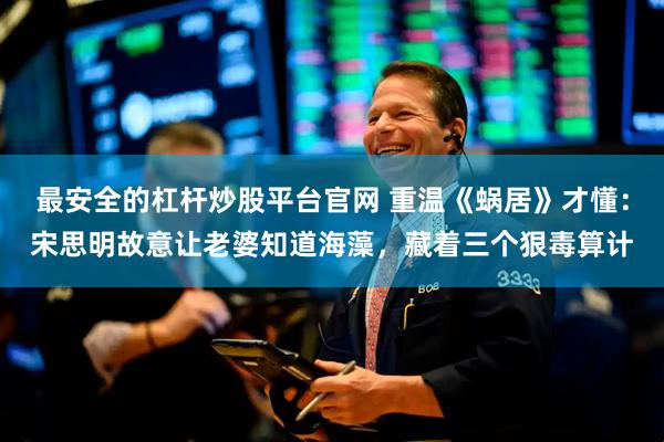 最安全的杠杆炒股平台官网 重温《蜗居》才懂：宋思明故意让老婆知道海藻，藏着三个狠毒算计