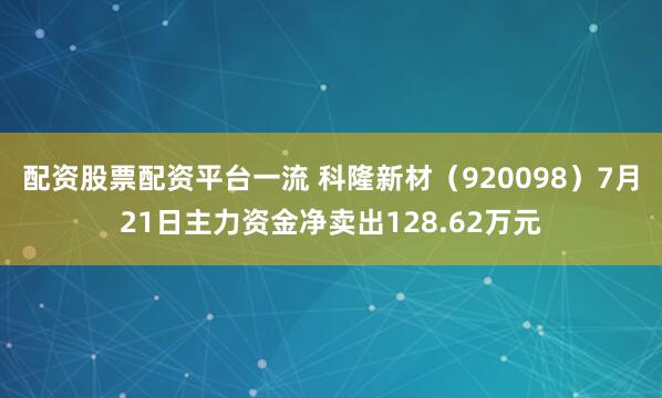 配资股票配资平台一流 科隆新材（920098）7月21日主力资金净卖出128.62万元
