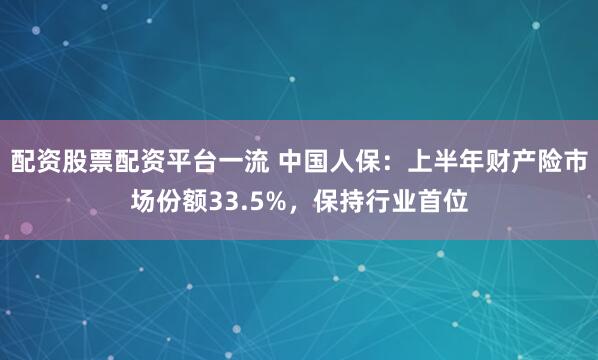 配资股票配资平台一流 中国人保：上半年财产险市场份额33.5%，保持行业首位