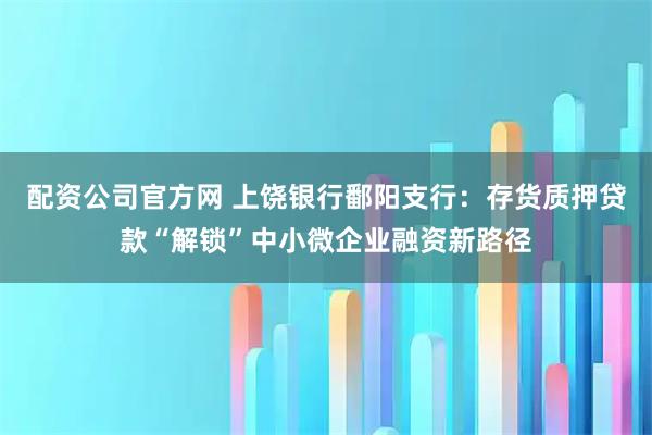 配资公司官方网 上饶银行鄱阳支行：存货质押贷款“解锁”中小微企业融资新路径