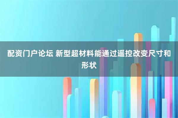 配资门户论坛 新型超材料能通过遥控改变尺寸和形状