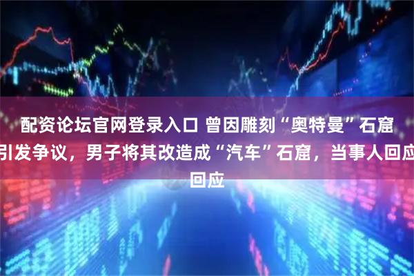 配资论坛官网登录入口 曾因雕刻“奥特曼”石窟引发争议，男子将其改造成“汽车”石窟，当事人回应