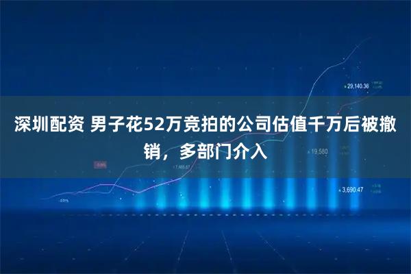 深圳配资 男子花52万竞拍的公司估值千万后被撤销，多部门介入