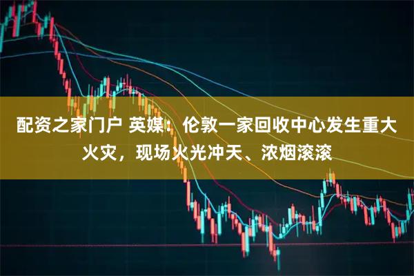 配资之家门户 英媒：伦敦一家回收中心发生重大火灾，现场火光冲天、浓烟滚滚