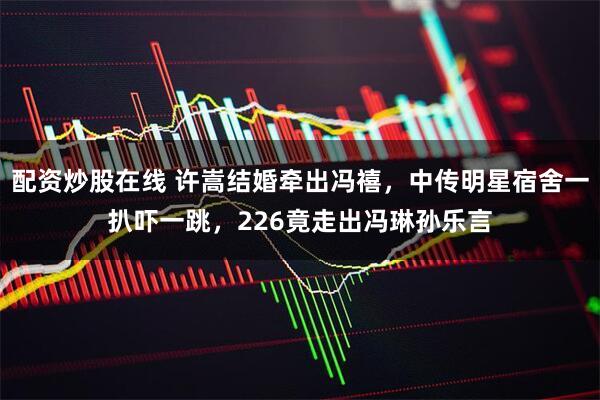 配资炒股在线 许嵩结婚牵出冯禧，中传明星宿舍一扒吓一跳，226竟走出冯琳孙乐言