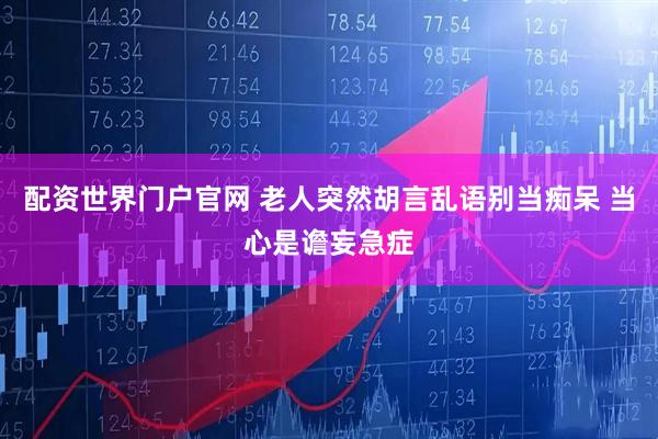 配资世界门户官网 老人突然胡言乱语别当痴呆 当心是谵妄急症
